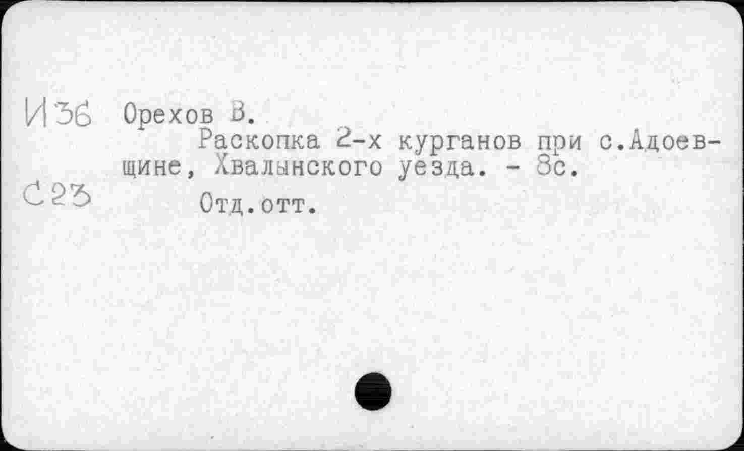 ﻿Изб
C2ï>
Орехов ß.
Раскопка 2-х курганов при с.Адоев-щине, Хвалынского уезда. - 8с.
Отд.отт.